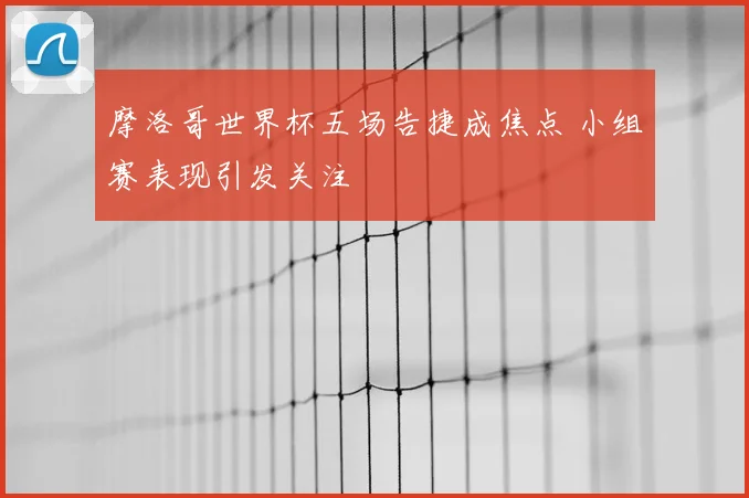 摩洛哥世界杯五场告捷成焦点 小组赛表现引发关注