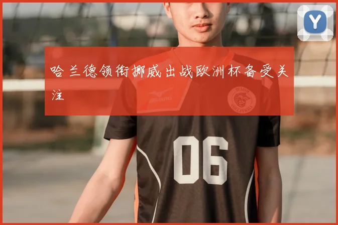 哈兰德领衔挪威出战欧洲杯备受关注