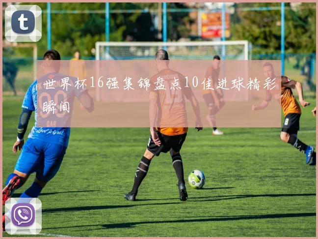 世界杯16强集锦盘点10佳进球精彩瞬间