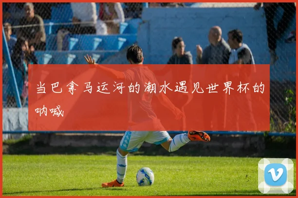 当巴拿马运河的潮水遇见世界杯的呐喊