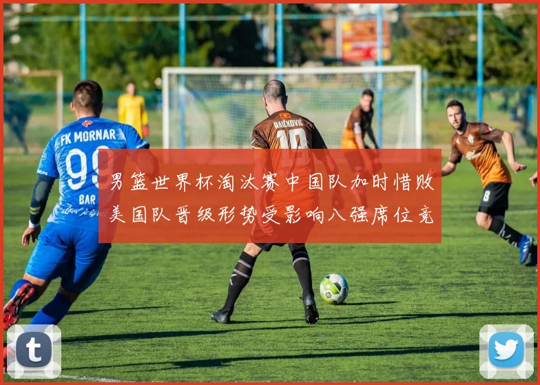 男篮世界杯淘汰赛中国队加时惜败美国队晋级形势受影响八强席位竞争加剧
