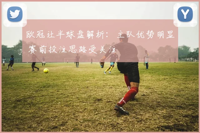 欧冠让半球盘解析：主队优势明显 赛前投注思路受关注
