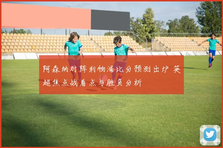 阿森纳对阵利物浦比分预测出炉 英超焦点战看点与胜负分析